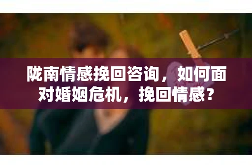 陇南情感挽回咨询，如何面对婚姻危机，挽回情感？