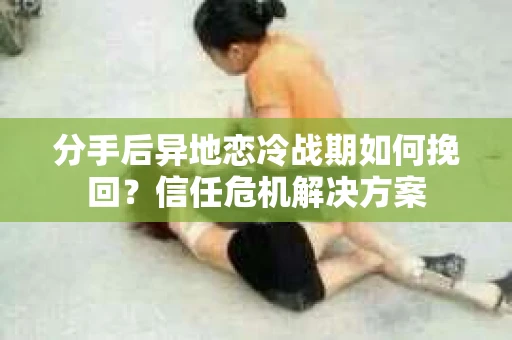 分手后异地恋冷战期如何挽回?信任危机解决方案 分手后异地恋冷战期如何挽回?信任危机解决方案