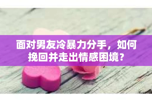 面对男友冷暴力分手，如何挽回并走出情感困境？