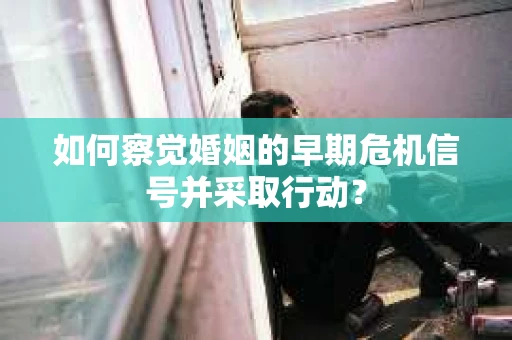 如何察觉婚姻的早期危机信号并采取行动？