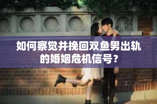 如何察觉并挽回双鱼男出轨的婚姻危机信号？