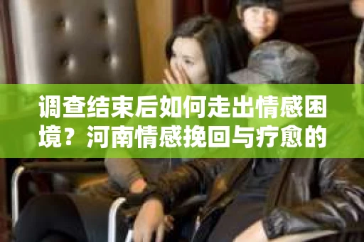 调查结束后如何走出情感困境？河南情感挽回与疗愈的实用方法