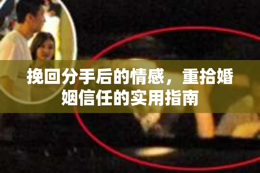 挽回分手后的情感,重拾婚姻信任的实用指南 挽回分手后的情感,重拾婚姻信任的实用指南