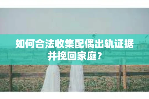 如何合法收集配偶出轨证据并挽回家庭？