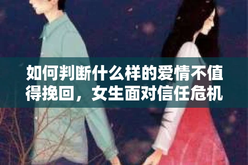 如何判断什么样的爱情不值得挽回，女生面对信任危机怎么办？