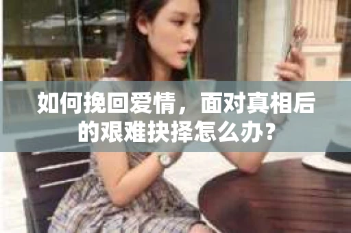 如何挽回爱情,面对真相后的艰难抉择怎么办? 如何挽回爱情,面对真相后的艰难抉择怎么办?
