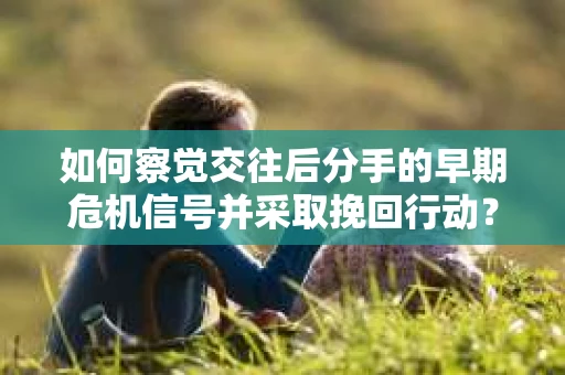 如何察觉交往后分手的早期危机信号并采取挽回行动？