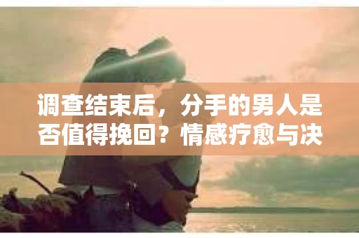 调查结束后，分手的男人是否值得挽回？情感疗愈与决策之路