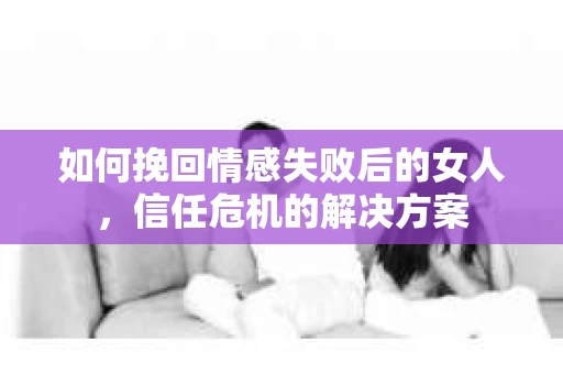 如何挽回情感失败后的女人，信任危机的解决方案