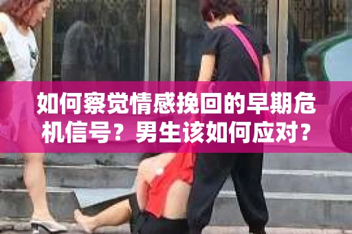如何察觉情感挽回的早期危机信号？男生该如何应对？