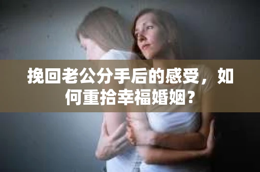 挽回老公分手后的感受，如何重拾幸福婚姻？