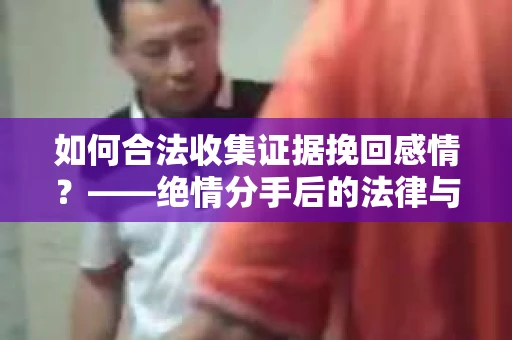 如何合法收集证据挽回感情？——绝情分手后的法律与取证策略