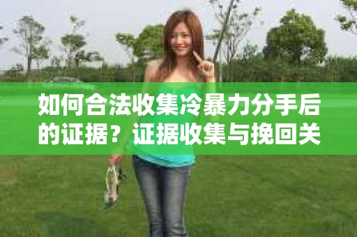 如何合法收集冷暴力分手后的证据？证据收集与挽回关系怎么办？