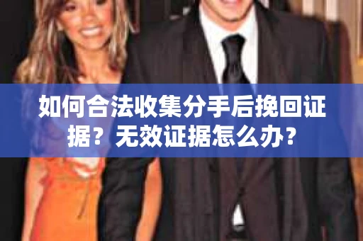 如何合法收集分手后挽回证据？无效证据怎么办？