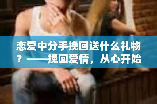恋爱中分手挽回送什么礼物？——挽回爱情，从心开始