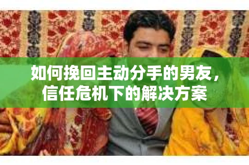 如何挽回主动分手的男友，信任危机下的解决方案