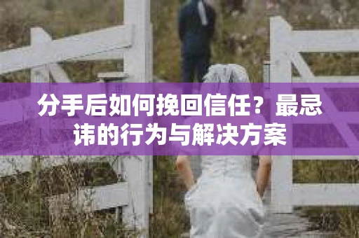 分手后如何挽回信任？最忌讳的行为与解决方案