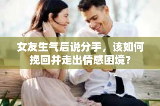 女友生气后说分手，该如何挽回并走出情感困境？