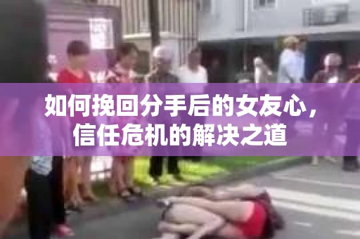 如何挽回分手后的女友心，信任危机的解决之道