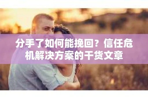 分手了如何能挽回？信任危机解决方案的干货文章