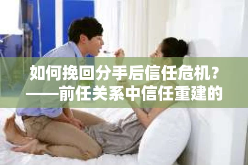 如何挽回分手后信任危机？——前任关系中信任重建的实用指南