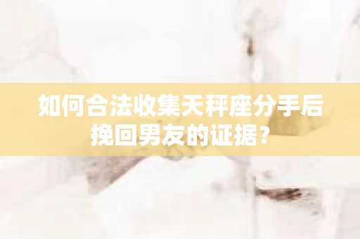 如何合法收集天秤座分手后挽回男友的证据？