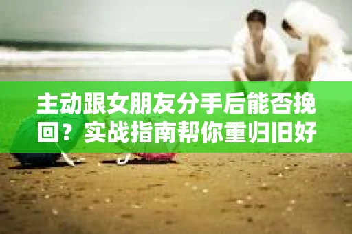 主动跟女朋友分手后能否挽回？实战指南帮你重归旧好