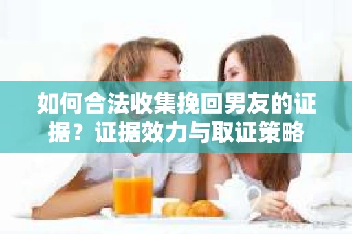 如何合法收集挽回男友的证据？证据效力与取证策略