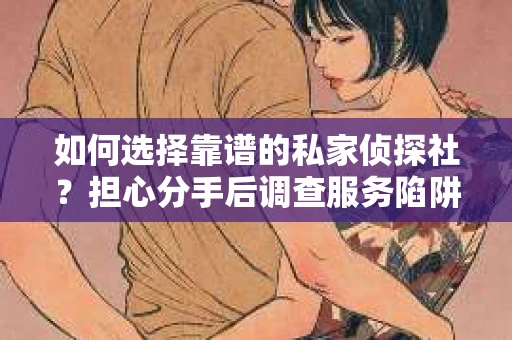 如何选择靠谱的私家侦探社？担心分手后调查服务陷阱怎么办？