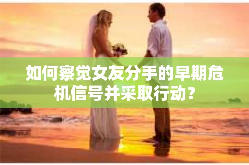如何察觉女友分手的早期危机信号并采取行动？
