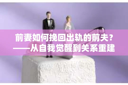 前妻如何挽回出轨的前夫？——从自我觉醒到关系重建的全面指南