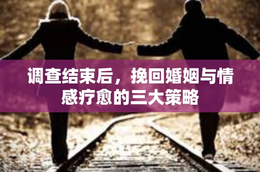 调查结束后,挽回婚姻与情感疗愈的三大策略 调查结束后,挽回婚姻与情感疗愈的三大策略
