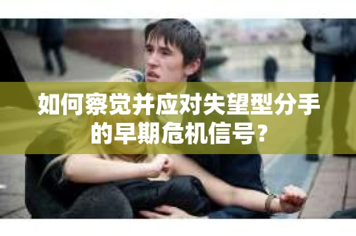 如何察觉并应对失望型分手的早期危机信号？