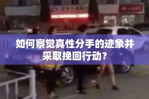 如何察觉真性分手的迹象并采取挽回行动？
