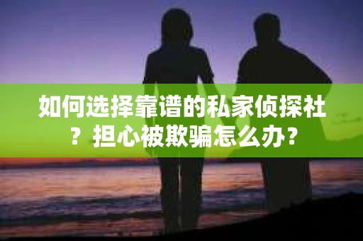 如何选择靠谱的私家侦探社？担心被欺骗怎么办？