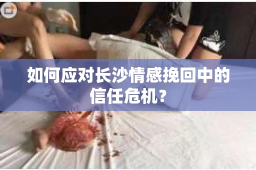 如何应对长沙情感挽回中的信任危机？