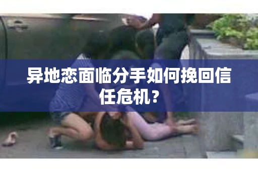 异地恋面临分手如何挽回信任危机？