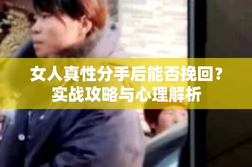 女人真性分手后能否挽回？实战攻略与心理解析