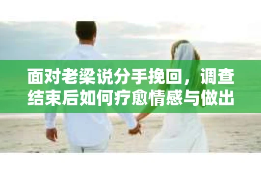 面对老梁说分手挽回，调查结束后如何疗愈情感与做出人生决策？