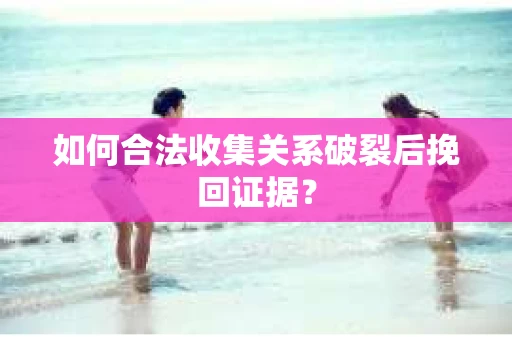 如何合法收集关系破裂后挽回证据？