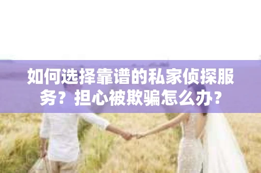如何选择靠谱的私家侦探服务？担心被欺骗怎么办？