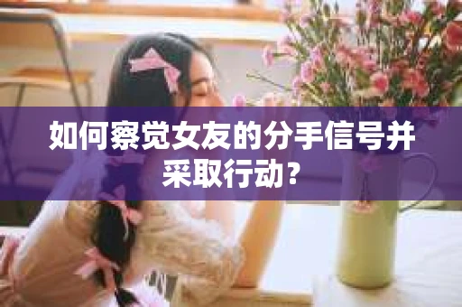 如何察觉女友的分手信号并采取行动？