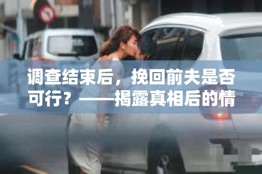 调查结束后，挽回前夫是否可行？——揭露真相后的情感疗愈与人生决策