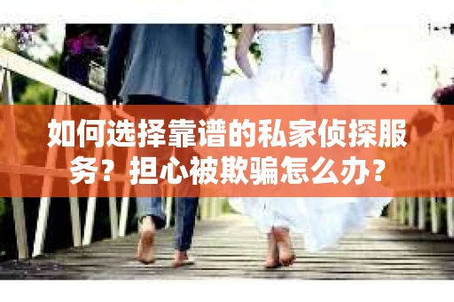 如何选择靠谱的私家侦探服务？担心被欺骗怎么办？