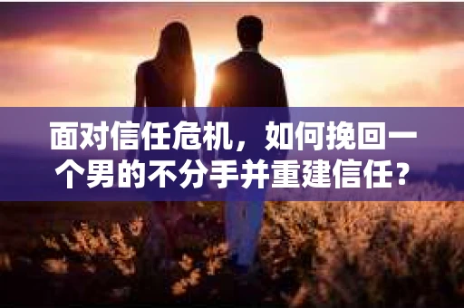 面对信任危机，如何挽回一个男的不分手并重建信任？