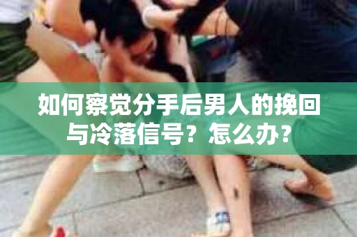 如何察觉分手后男人的挽回与冷落信号？怎么办？