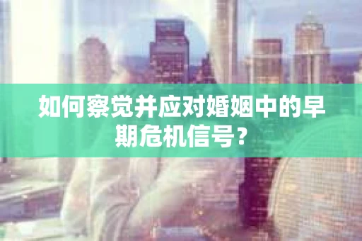 如何察觉并应对婚姻中的早期危机信号？
