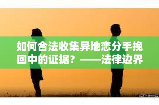 如何合法收集异地恋分手挽回中的证据？——法律边界内的取证策略