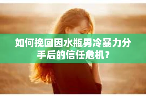 如何挽回因水瓶男冷暴力分手后的信任危机？
