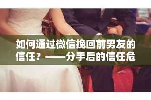 如何通过微信挽回前男友的信任？——分手后的信任危机解决方案